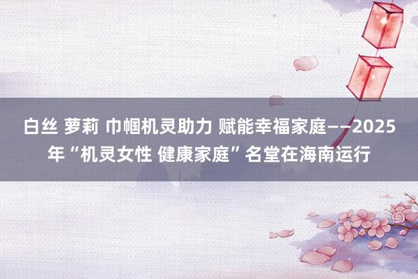 白丝 萝莉 巾帼机灵助力 赋能幸福家庭——2025年“机灵女性 健康家庭”名堂在海南运行