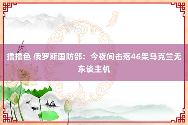 撸撸色 俄罗斯国防部：今夜间击落46架乌克兰无东谈主机