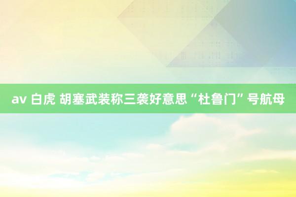 av 白虎 胡塞武装称三袭好意思“杜鲁门”号航母