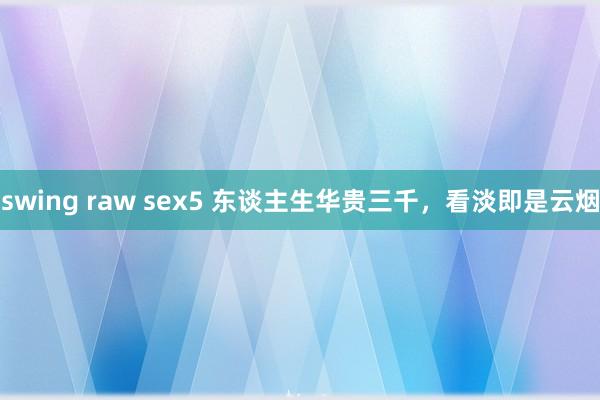 swing raw sex5 东谈主生华贵三千，看淡即是云烟