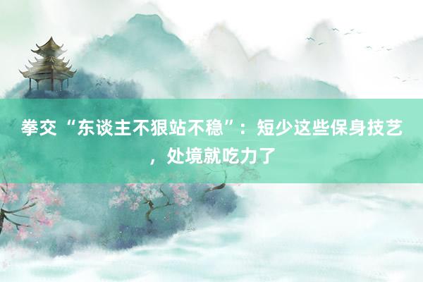 拳交 “东谈主不狠站不稳”：短少这些保身技艺，处境就吃力了
