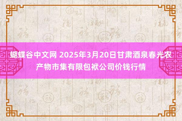蝴蝶谷中文网 2025年3月20日甘肃酒泉春光农产物市集有限包袱公司价钱行情