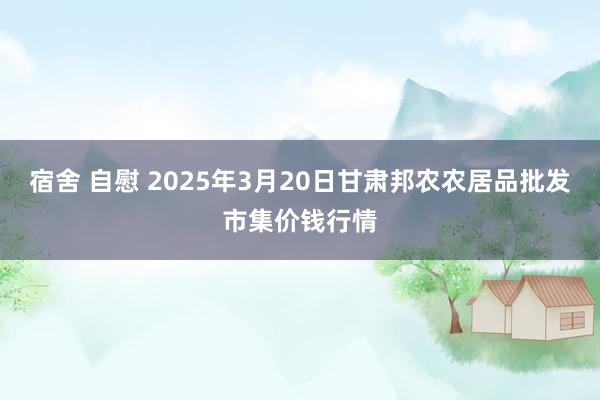 宿舍 自慰 2025年3月20日甘肃邦农农居品批发市集价钱行情