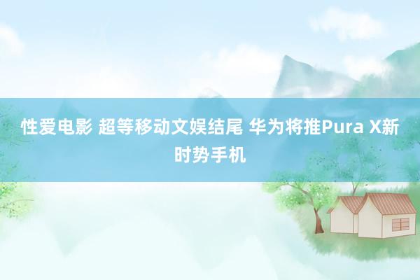 性爱电影 超等移动文娱结尾 华为将推Pura X新时势手机