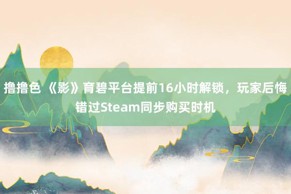 撸撸色 《影》育碧平台提前16小时解锁，玩家后悔错过Steam同步购买时机