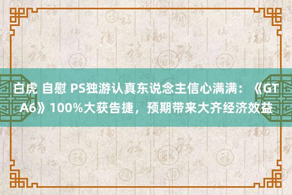 白虎 自慰 PS独游认真东说念主信心满满：《GTA6》100%大获告捷，预期带来大齐经济效益
