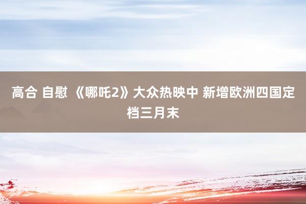 高合 自慰 《哪吒2》大众热映中 新增欧洲四国定档三月末