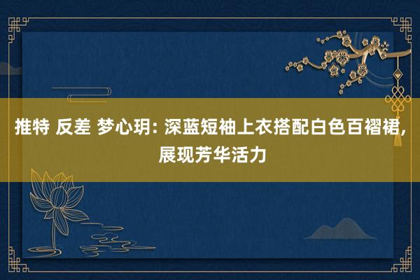 推特 反差 梦心玥: 深蓝短袖上衣搭配白色百褶裙， 展现芳华活力