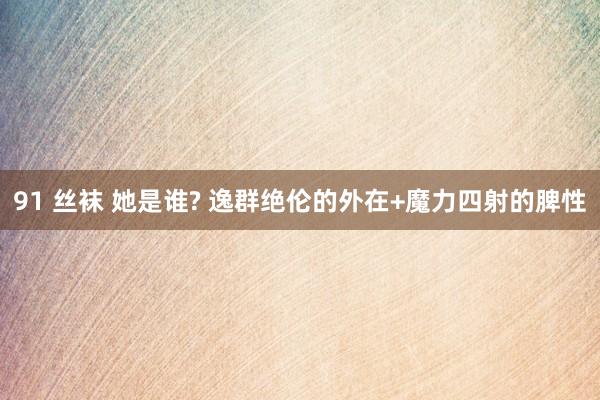 91 丝袜 她是谁? 逸群绝伦的外在+魔力四射的脾性