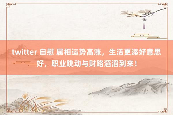 twitter 自慰 属相运势高涨，生活更添好意思好，职业跳动与财路滔滔到来！