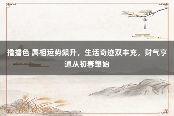 撸撸色 属相运势飙升，生活奇迹双丰充，财气亨通从初春肇始