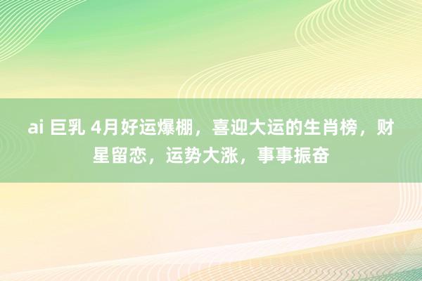ai 巨乳 4月好运爆棚，喜迎大运的生肖榜，财星留恋，运势大涨，事事振奋