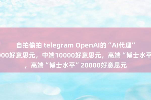 自拍偷拍 telegram OpenAI的“AI代理”缱绻：低端每月2000好意思元，中端10000好意思元，高端“博士水平”20000好意思元