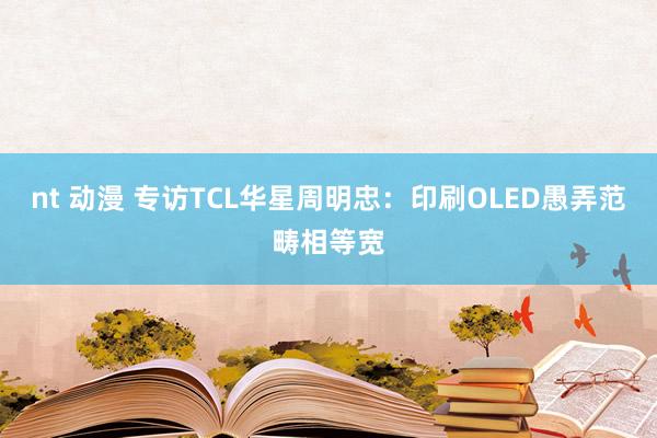 nt 动漫 专访TCL华星周明忠：印刷OLED愚弄范畴相等宽