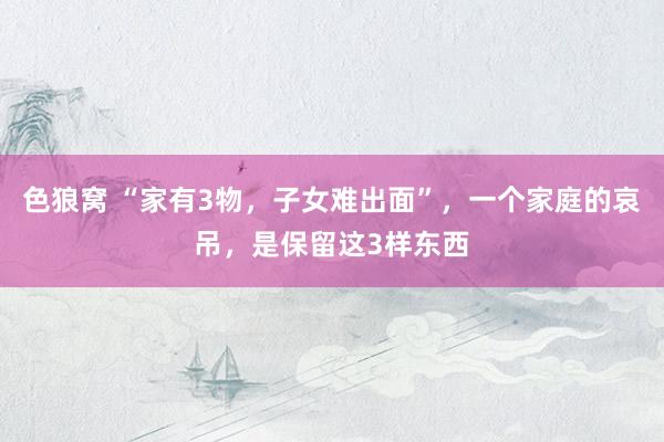 色狼窝 “家有3物，子女难出面”，一个家庭的哀吊，是保留这3样东西