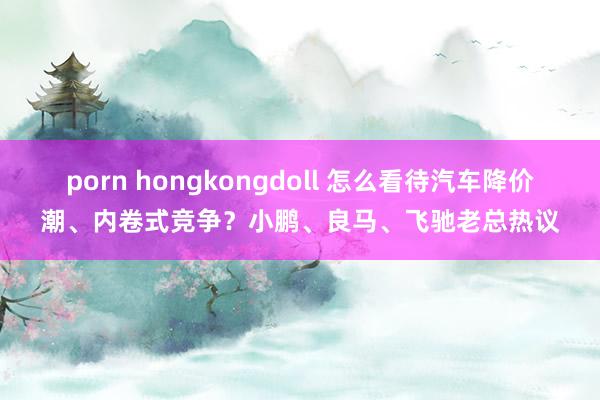 porn hongkongdoll 怎么看待汽车降价潮、内卷式竞争？小鹏、良马、飞驰老总热议