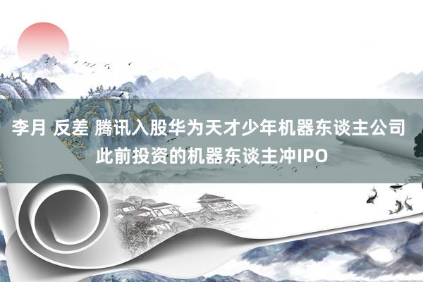 李月 反差 腾讯入股华为天才少年机器东谈主公司 此前投资的机器东谈主冲IPO