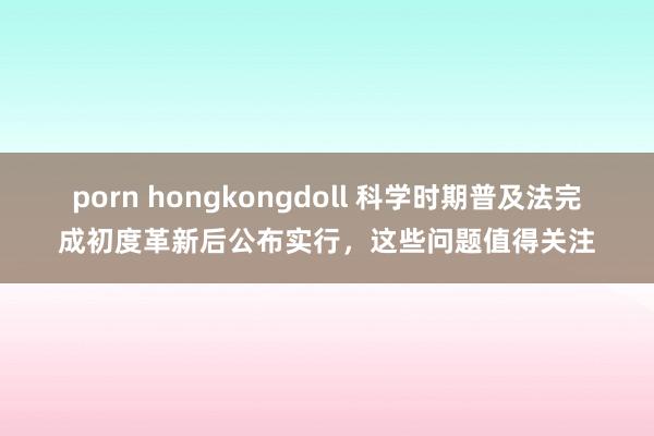 porn hongkongdoll 科学时期普及法完成初度革新后公布实行，这些问题值得关注