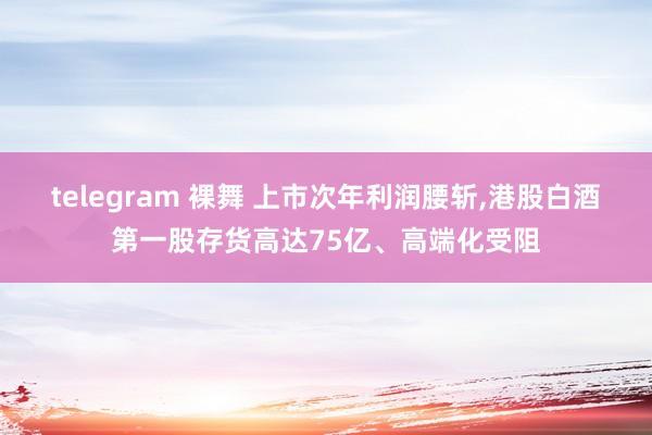 telegram 裸舞 上市次年利润腰斩，港股白酒第一股存货高达75亿、高端化受阻