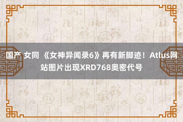 国产 女同 《女神异闻录6》再有新脚迹！Atlus网站图片出现XRD768奥密代号