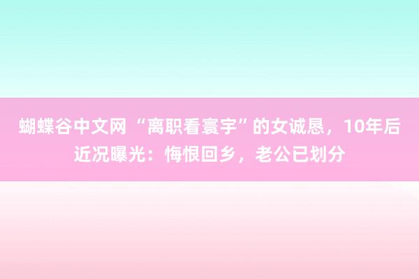 蝴蝶谷中文网 “离职看寰宇”的女诚恳，10年后近况曝光：悔恨回乡，老公已划分