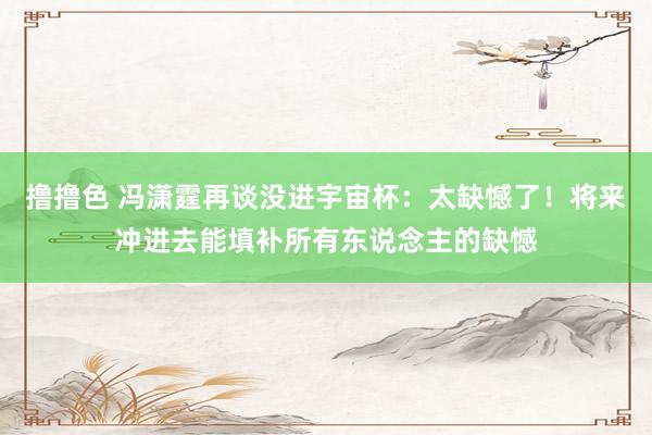 撸撸色 冯潇霆再谈没进宇宙杯：太缺憾了！将来冲进去能填补所有东说念主的缺憾