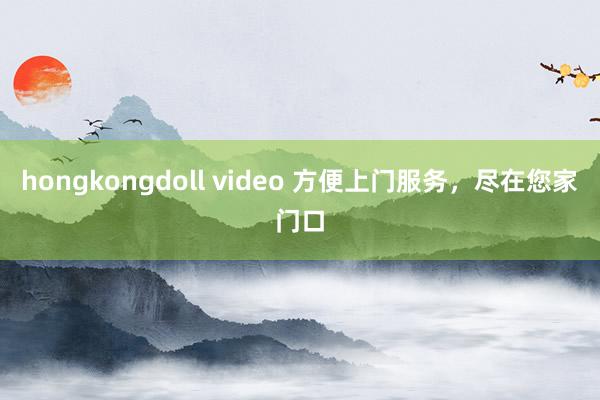 hongkongdoll video 方便上门服务，尽在您家门口