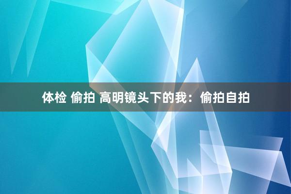 体检 偷拍 高明镜头下的我：偷拍自拍