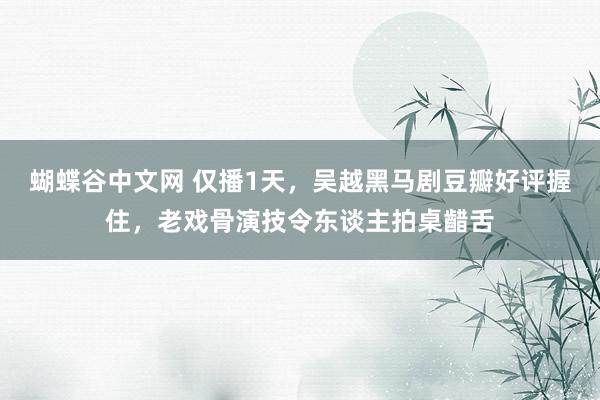 蝴蝶谷中文网 仅播1天，吴越黑马剧豆瓣好评握住，老戏骨演技令东谈主拍桌齰舌