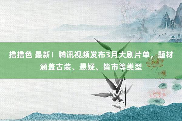 撸撸色 最新！腾讯视频发布3月大剧片单，题材涵盖古装、悬疑、皆市等类型