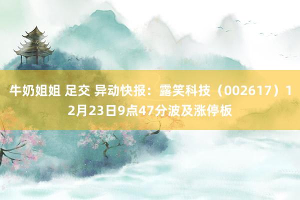 牛奶姐姐 足交 异动快报：露笑科技（002617）12月23日9点47分波及涨停板