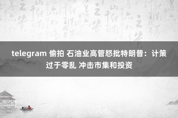 telegram 偷拍 石油业高管怒批特朗普：计策过于零乱 冲击市集和投资