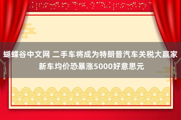 蝴蝶谷中文网 二手车将成为特朗普汽车关税大赢家 新车均价恐暴涨5000好意思元