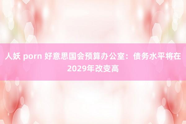 人妖 porn 好意思国会预算办公室：债务水平将在2029年改变高