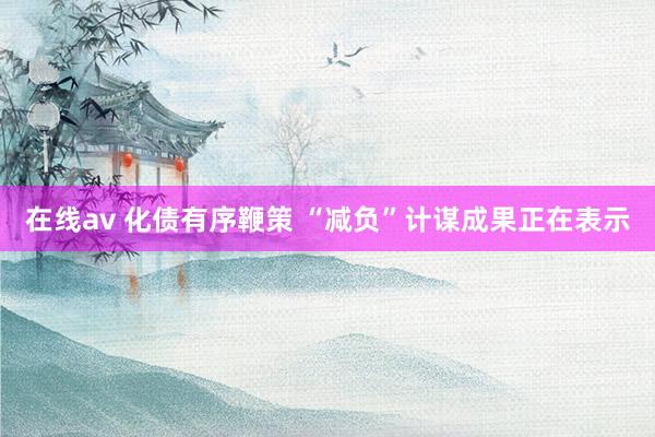 在线av 化债有序鞭策 “减负”计谋成果正在表示