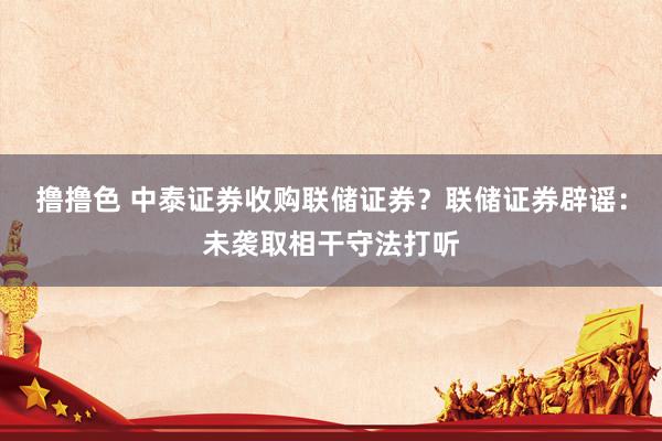 撸撸色 中泰证券收购联储证券？联储证券辟谣：未袭取相干守法打听