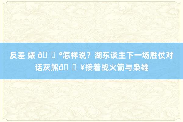 反差 婊 😰怎样说？湖东谈主下一场胜仗对话灰熊🔥接着战火箭与枭雄