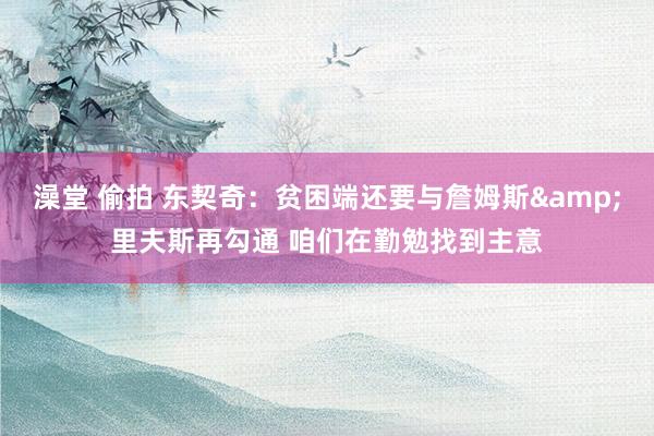 澡堂 偷拍 东契奇：贫困端还要与詹姆斯&里夫斯再勾通 咱们在勤勉找到主意