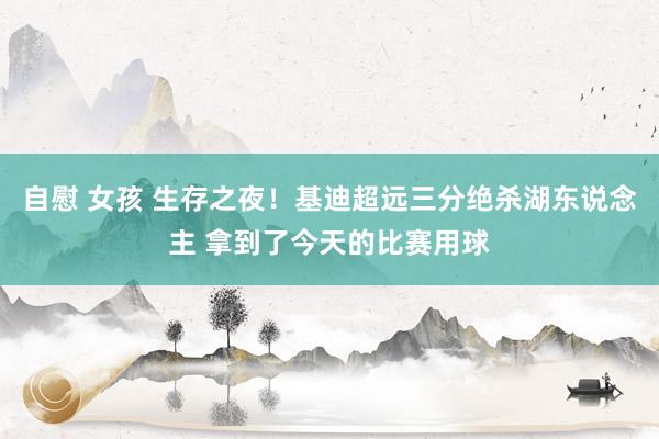 自慰 女孩 生存之夜！基迪超远三分绝杀湖东说念主 拿到了今天的比赛用球