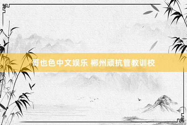 哥也色中文娱乐 郴州顽抗管教训校