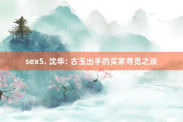 sex5. 沈华: 古玉出手的买家寻觅之谈
