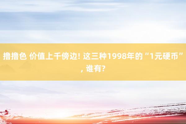 撸撸色 价值上千傍边! 这三种1998年的“1元硬币”， 谁有?