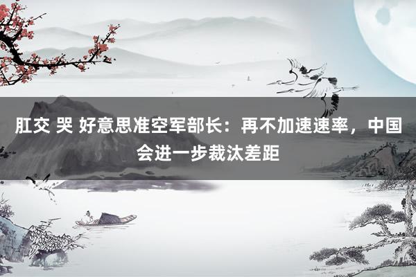 肛交 哭 好意思准空军部长：再不加速速率，中国会进一步裁汰差距