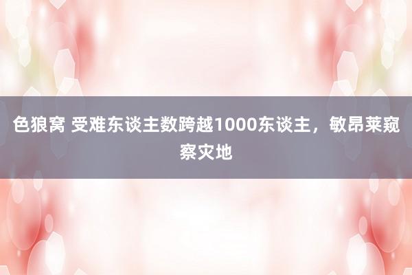 色狼窝 受难东谈主数跨越1000东谈主，敏昂莱窥察灾地