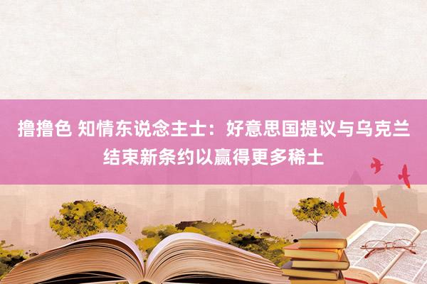 撸撸色 知情东说念主士：好意思国提议与乌克兰结束新条约以赢得更多稀土