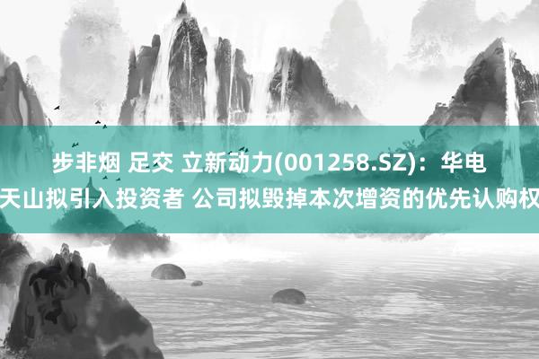 步非烟 足交 立新动力(001258.SZ)：华电天山拟引入投资者 公司拟毁掉本次增资的优先认购权