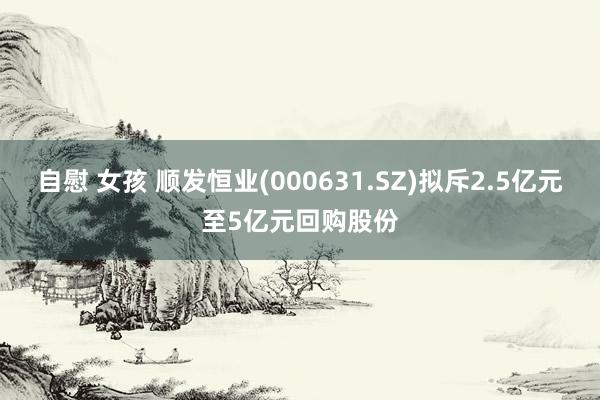 自慰 女孩 顺发恒业(000631.SZ)拟斥2.5亿元至5亿元回购股份