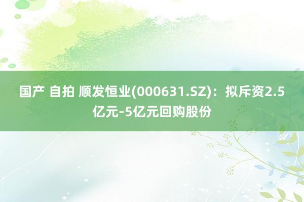 国产 自拍 顺发恒业(000631.SZ)：拟斥资2.5亿元-5亿元回购股份