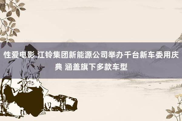 性爱电影 江铃集团新能源公司举办千台新车委用庆典 涵盖旗下多款车型
