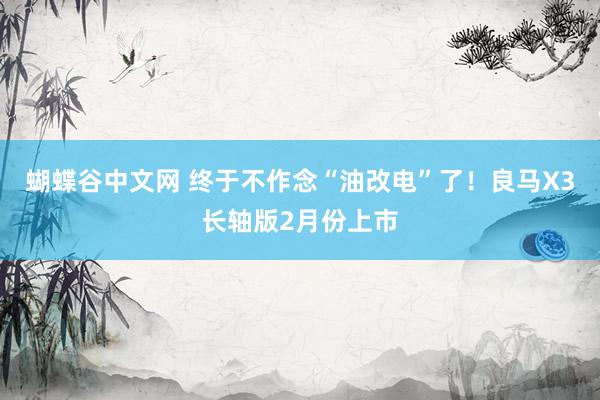 蝴蝶谷中文网 终于不作念“油改电”了！良马X3长轴版2月份上市